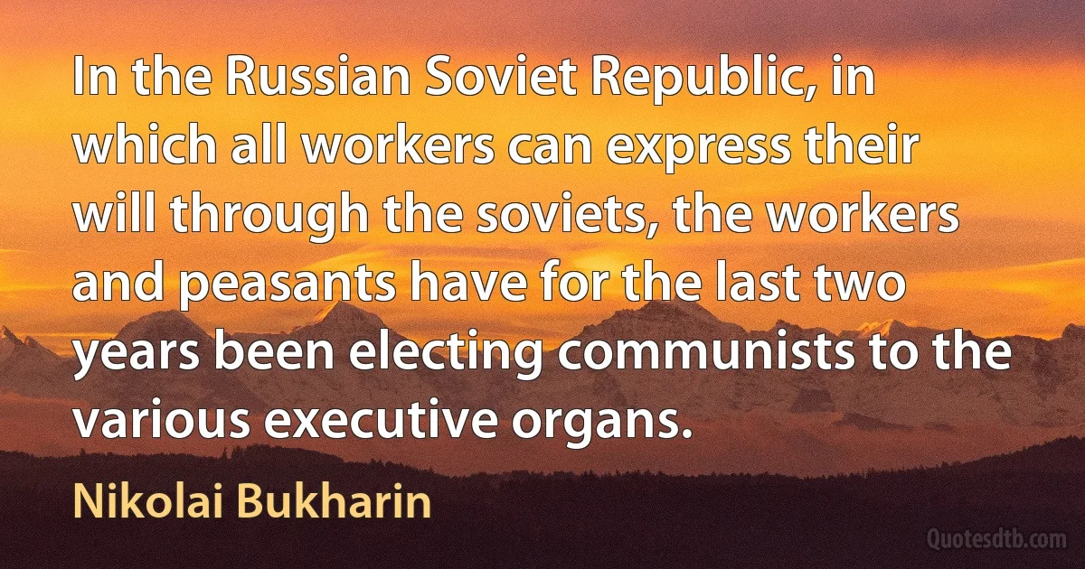 In the Russian Soviet Republic, in which all workers can express their will through the soviets, the workers and peasants have for the last two years been electing communists to the various executive organs. (Nikolai Bukharin)