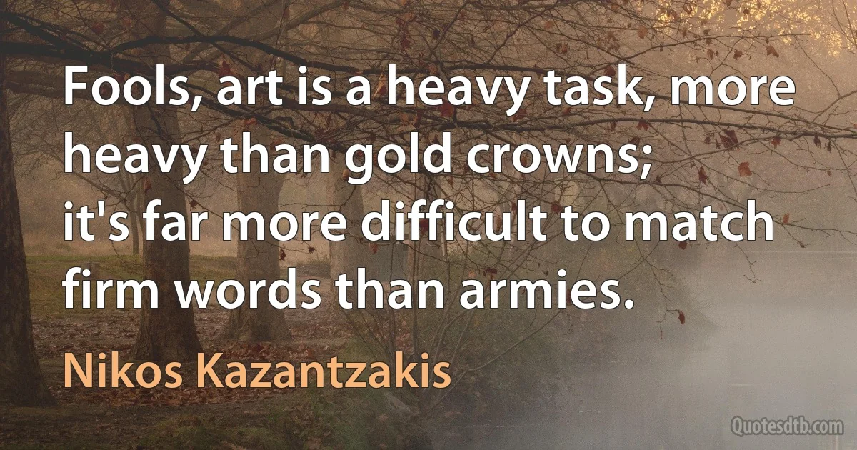 Fools, art is a heavy task, more heavy than gold crowns;
it's far more difficult to match firm words than armies. (Nikos Kazantzakis)