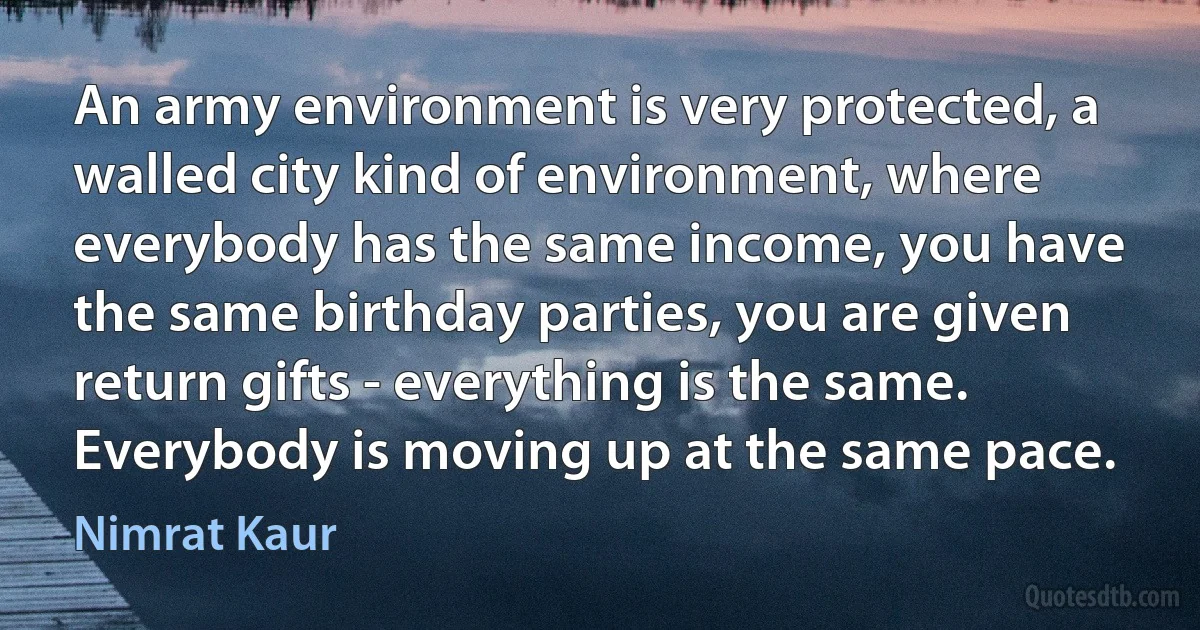 An army environment is very protected, a walled city kind of environment, where everybody has the same income, you have the same birthday parties, you are given return gifts - everything is the same. Everybody is moving up at the same pace. (Nimrat Kaur)