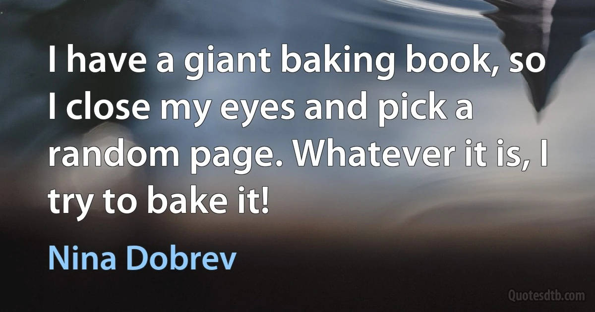 I have a giant baking book, so I close my eyes and pick a random page. Whatever it is, I try to bake it! (Nina Dobrev)