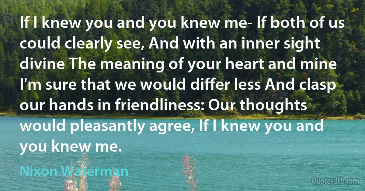 If I knew you and you knew me- If both of us could clearly see, And with an inner sight divine The meaning of your heart and mine I'm sure that we would differ less And clasp our hands in friendliness: Our thoughts would pleasantly agree, If I knew you and you knew me. (Nixon Waterman)