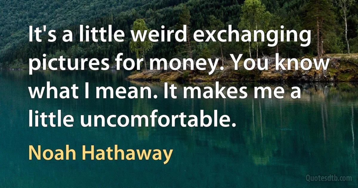 It's a little weird exchanging pictures for money. You know what I mean. It makes me a little uncomfortable. (Noah Hathaway)