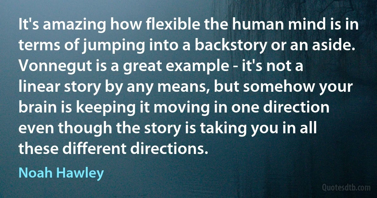 It's amazing how flexible the human mind is in terms of jumping into a backstory or an aside. Vonnegut is a great example - it's not a linear story by any means, but somehow your brain is keeping it moving in one direction even though the story is taking you in all these different directions. (Noah Hawley)