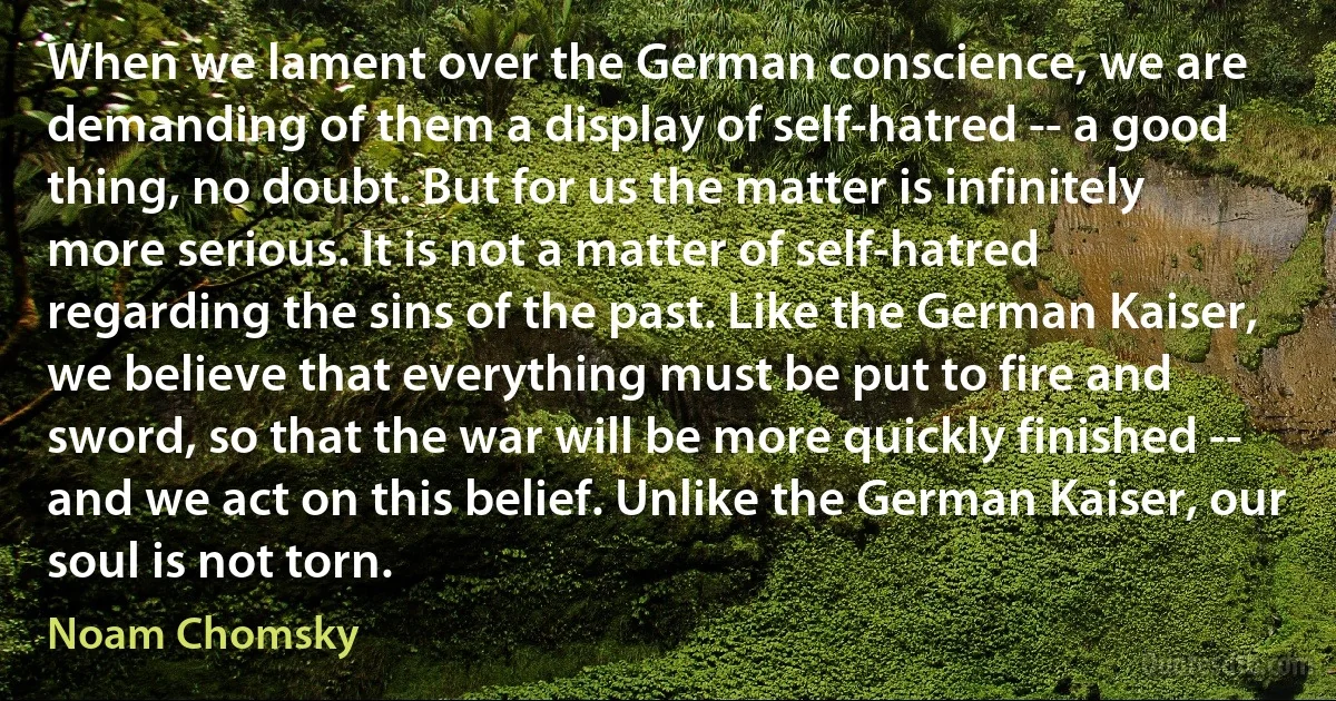 When we lament over the German conscience, we are demanding of them a display of self-hatred -- a good thing, no doubt. But for us the matter is infinitely more serious. It is not a matter of self-hatred regarding the sins of the past. Like the German Kaiser, we believe that everything must be put to fire and sword, so that the war will be more quickly finished -- and we act on this belief. Unlike the German Kaiser, our soul is not torn. (Noam Chomsky)