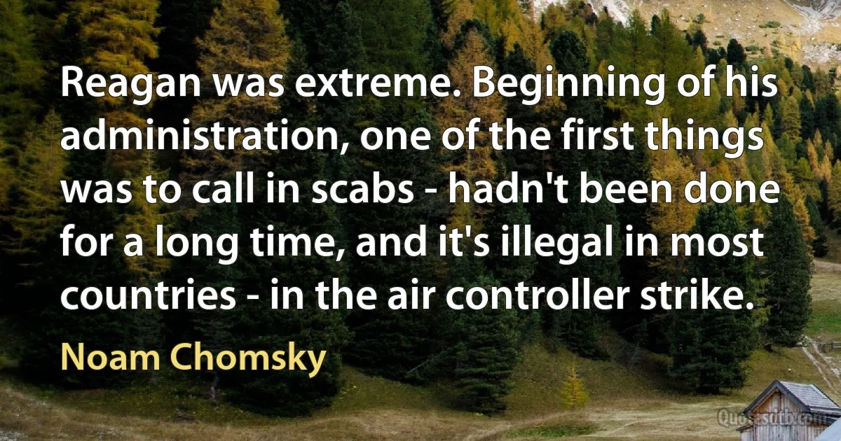 Reagan was extreme. Beginning of his administration, one of the first things was to call in scabs - hadn't been done for a long time, and it's illegal in most countries - in the air controller strike. (Noam Chomsky)