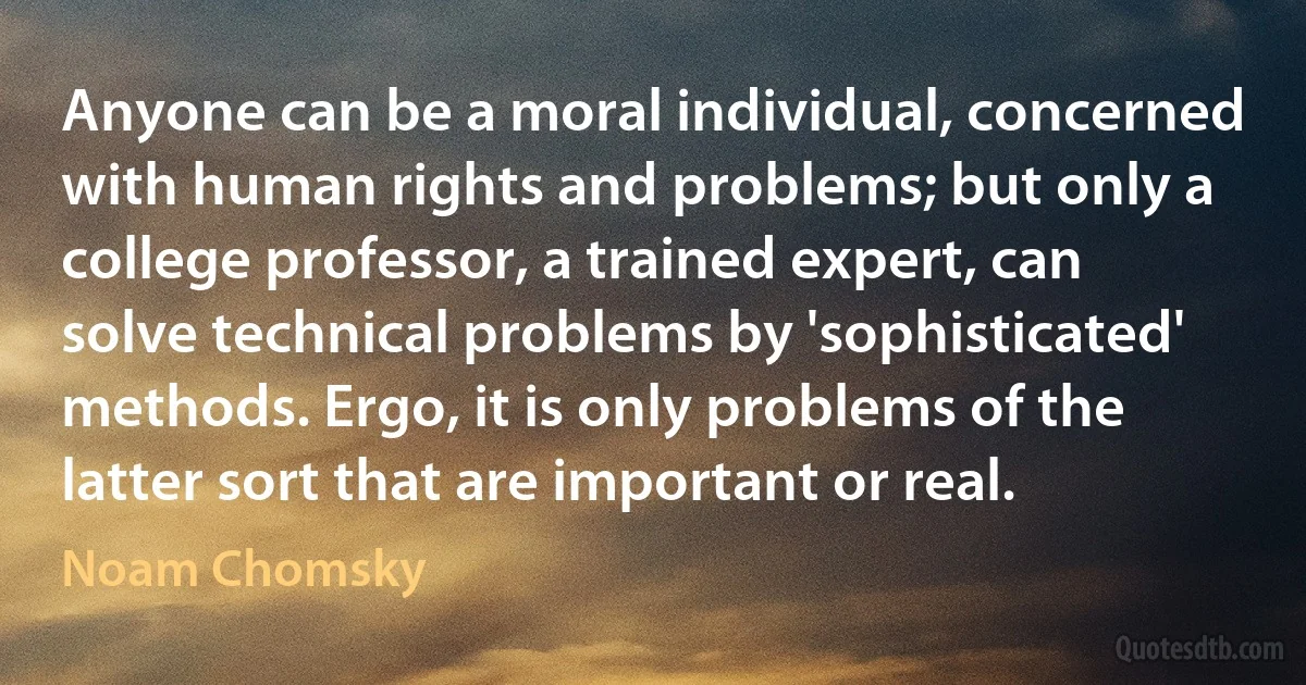 Anyone can be a moral individual, concerned with human rights and problems; but only a college professor, a trained expert, can solve technical problems by 'sophisticated' methods. Ergo, it is only problems of the latter sort that are important or real. (Noam Chomsky)