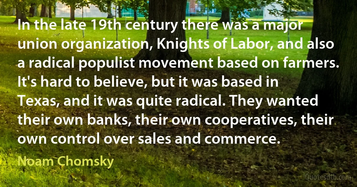 In the late 19th century there was a major union organization, Knights of Labor, and also a radical populist movement based on farmers. It's hard to believe, but it was based in Texas, and it was quite radical. They wanted their own banks, their own cooperatives, their own control over sales and commerce. (Noam Chomsky)