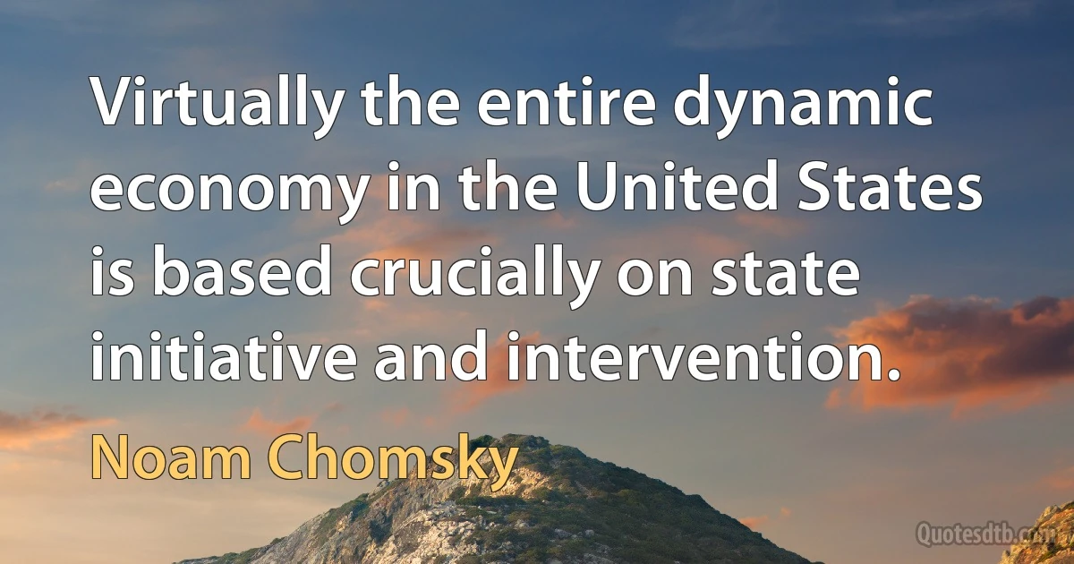 Virtually the entire dynamic economy in the United States is based crucially on state initiative and intervention. (Noam Chomsky)