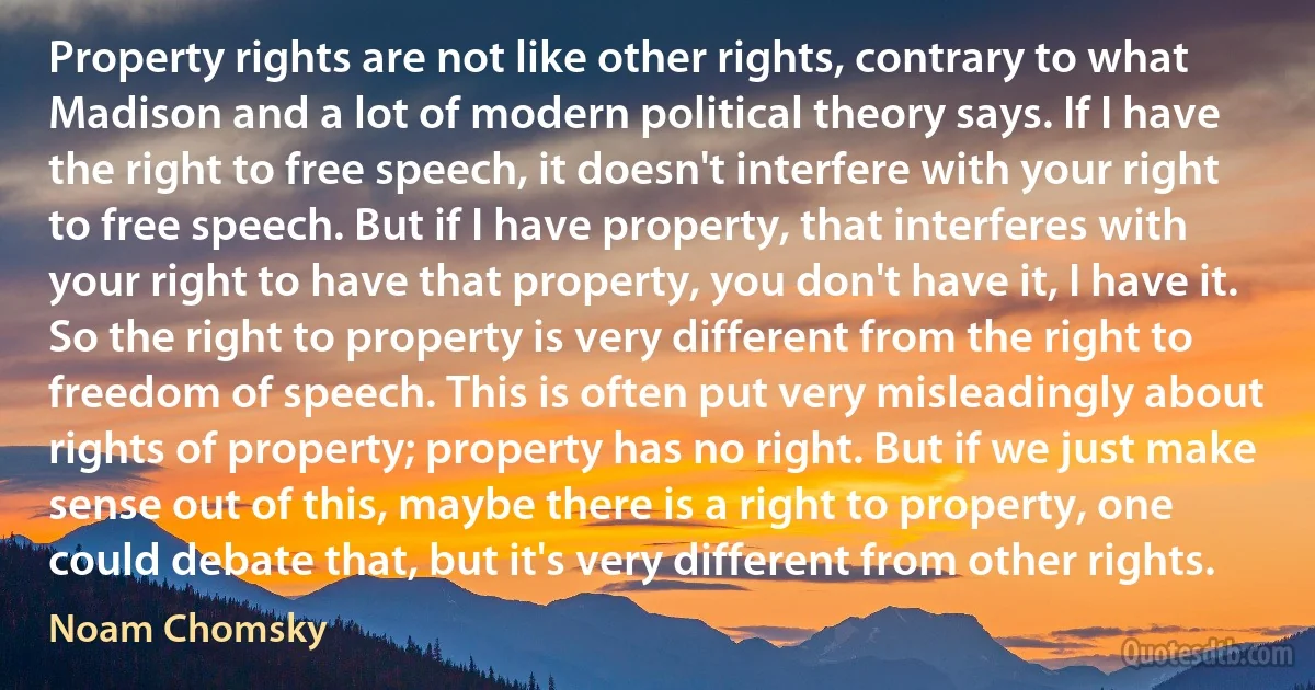 Property rights are not like other rights, contrary to what Madison and a lot of modern political theory says. If I have the right to free speech, it doesn't interfere with your right to free speech. But if I have property, that interferes with your right to have that property, you don't have it, I have it. So the right to property is very different from the right to freedom of speech. This is often put very misleadingly about rights of property; property has no right. But if we just make sense out of this, maybe there is a right to property, one could debate that, but it's very different from other rights. (Noam Chomsky)