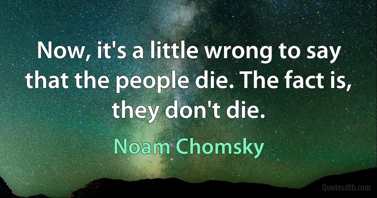 Now, it's a little wrong to say that the people die. The fact is, they don't die. (Noam Chomsky)