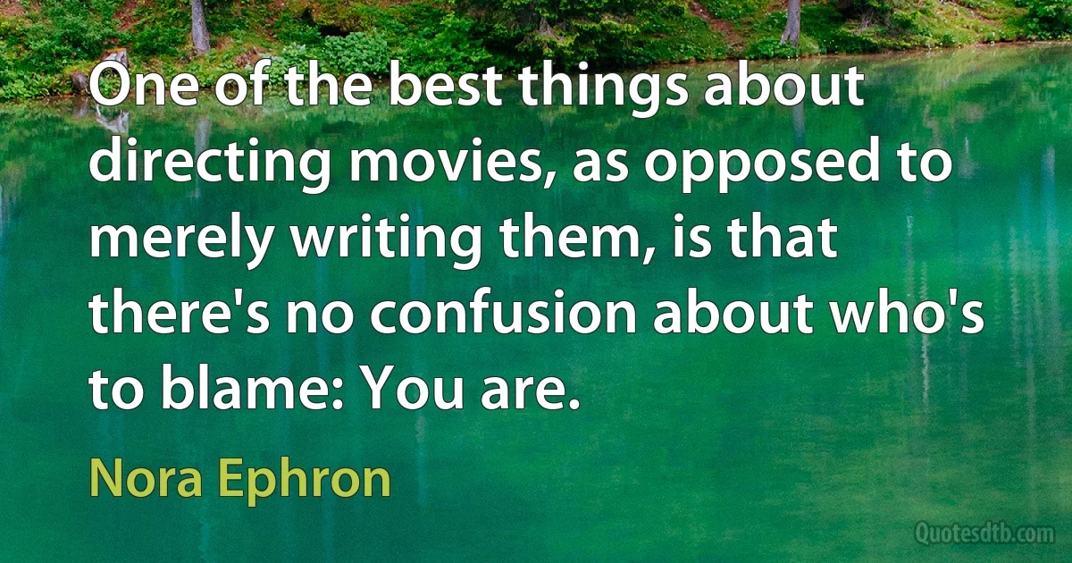 One of the best things about directing movies, as opposed to merely writing them, is that there's no confusion about who's to blame: You are. (Nora Ephron)