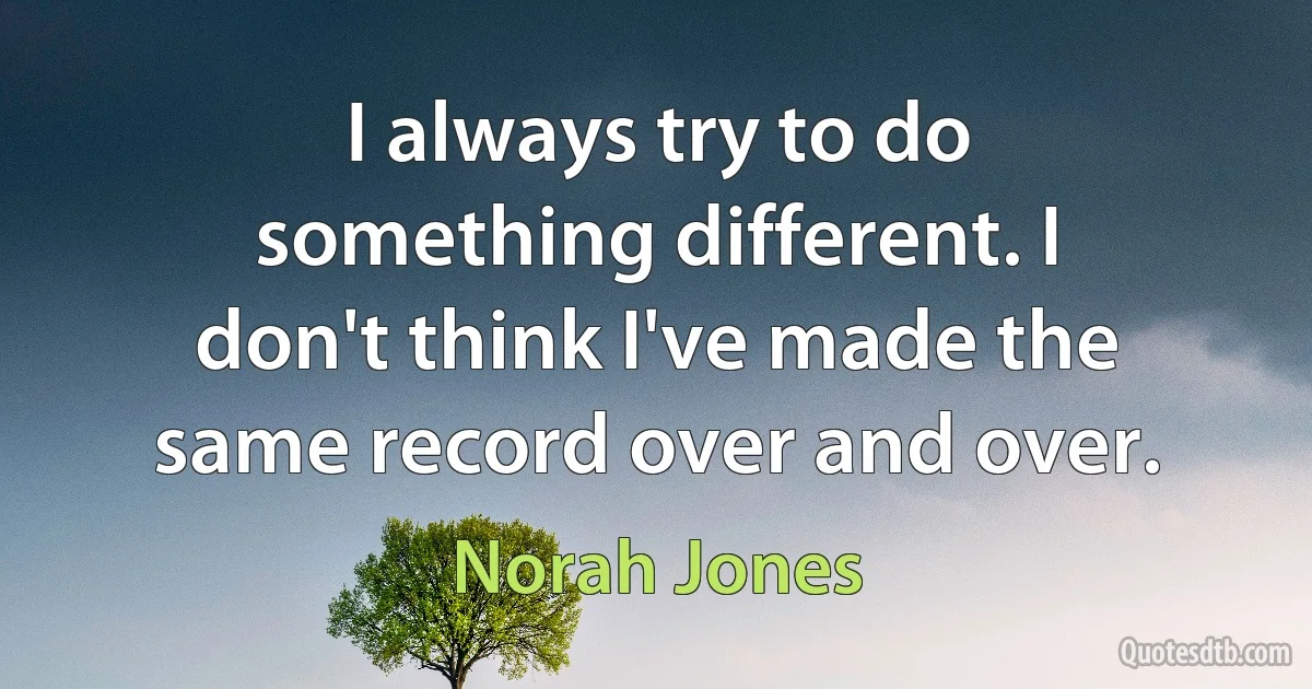 I always try to do something different. I don't think I've made the same record over and over. (Norah Jones)