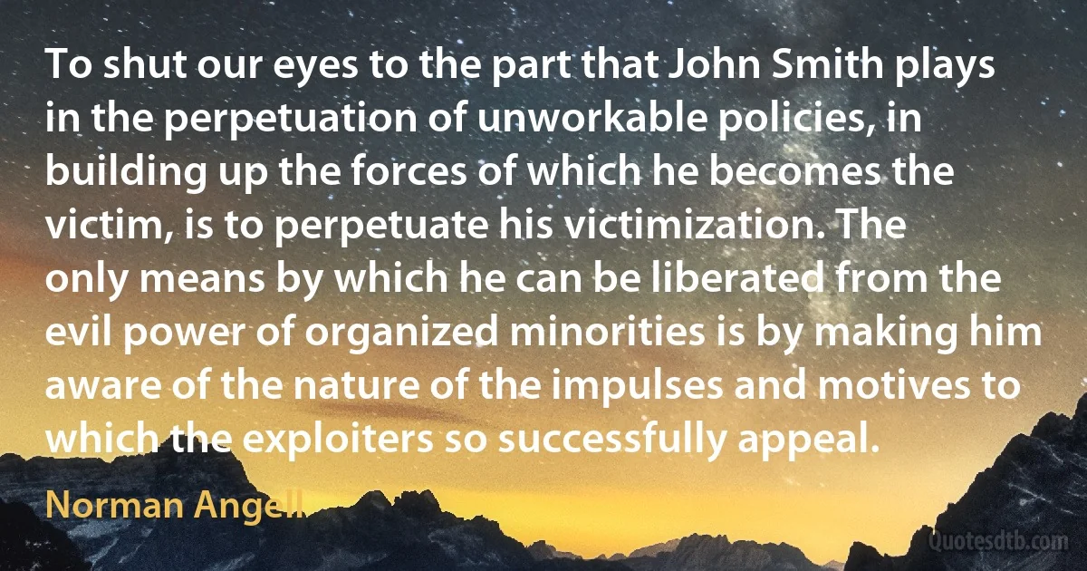 To shut our eyes to the part that John Smith plays in the perpetuation of unworkable policies, in building up the forces of which he becomes the victim, is to perpetuate his victimization. The only means by which he can be liberated from the evil power of organized minorities is by making him aware of the nature of the impulses and motives to which the exploiters so successfully appeal. (Norman Angell)