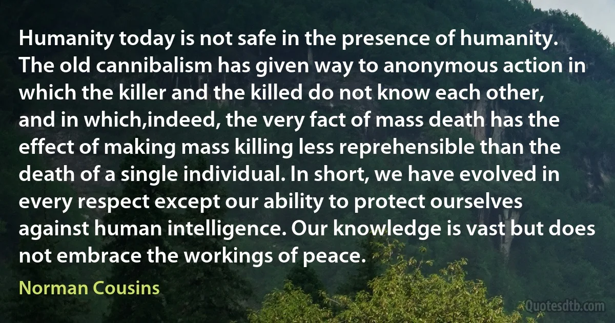 Humanity today is not safe in the presence of humanity. The old cannibalism has given way to anonymous action in which the killer and the killed do not know each other, and in which,indeed, the very fact of mass death has the effect of making mass killing less reprehensible than the death of a single individual. In short, we have evolved in every respect except our ability to protect ourselves against human intelligence. Our knowledge is vast but does not embrace the workings of peace. (Norman Cousins)