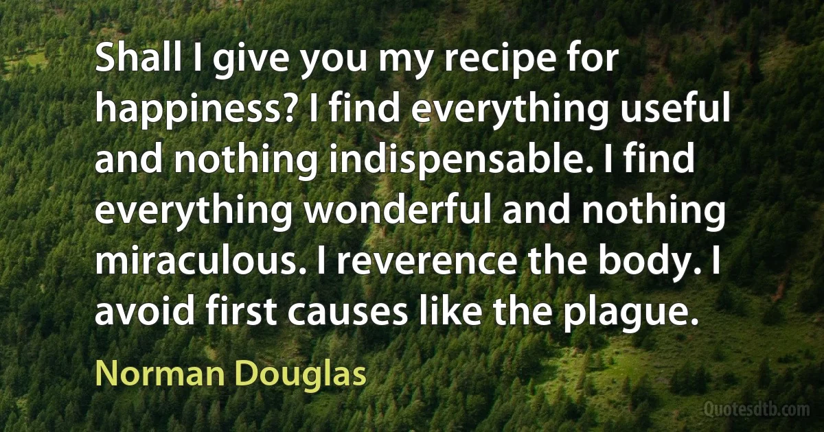 Shall I give you my recipe for happiness? I find everything useful and nothing indispensable. I find everything wonderful and nothing miraculous. I reverence the body. I avoid first causes like the plague. (Norman Douglas)