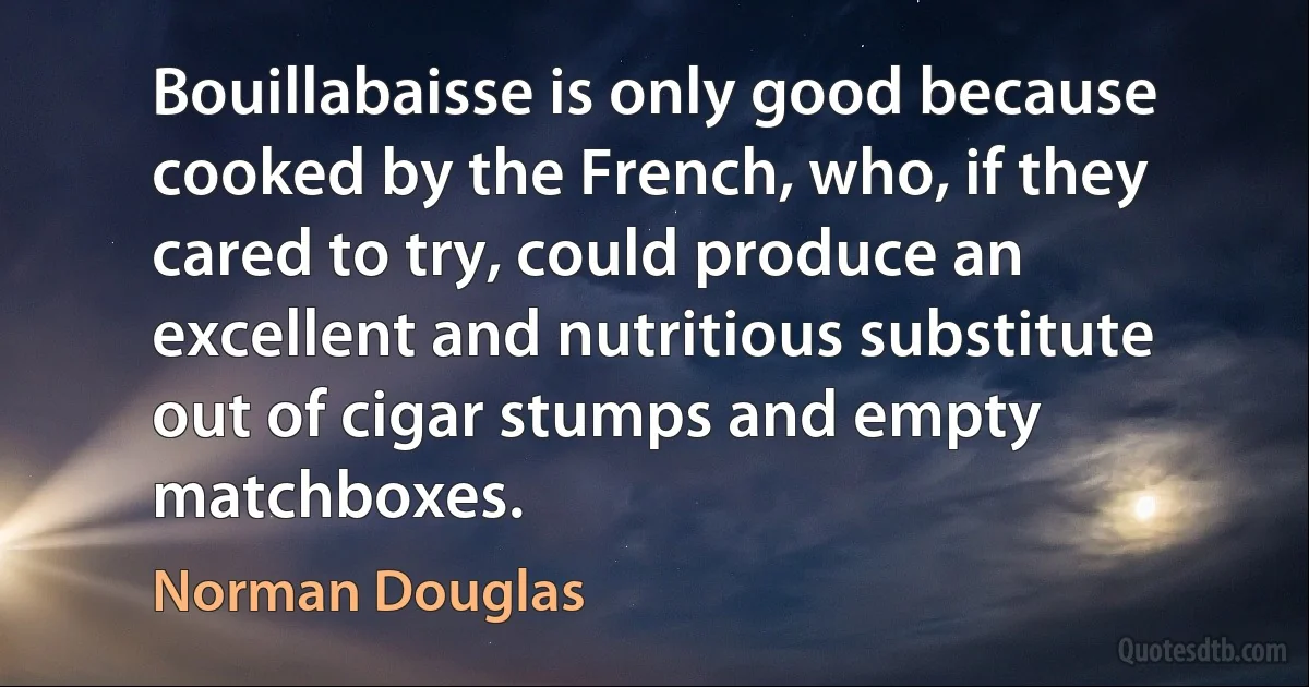 Bouillabaisse is only good because cooked by the French, who, if they cared to try, could produce an excellent and nutritious substitute out of cigar stumps and empty matchboxes. (Norman Douglas)