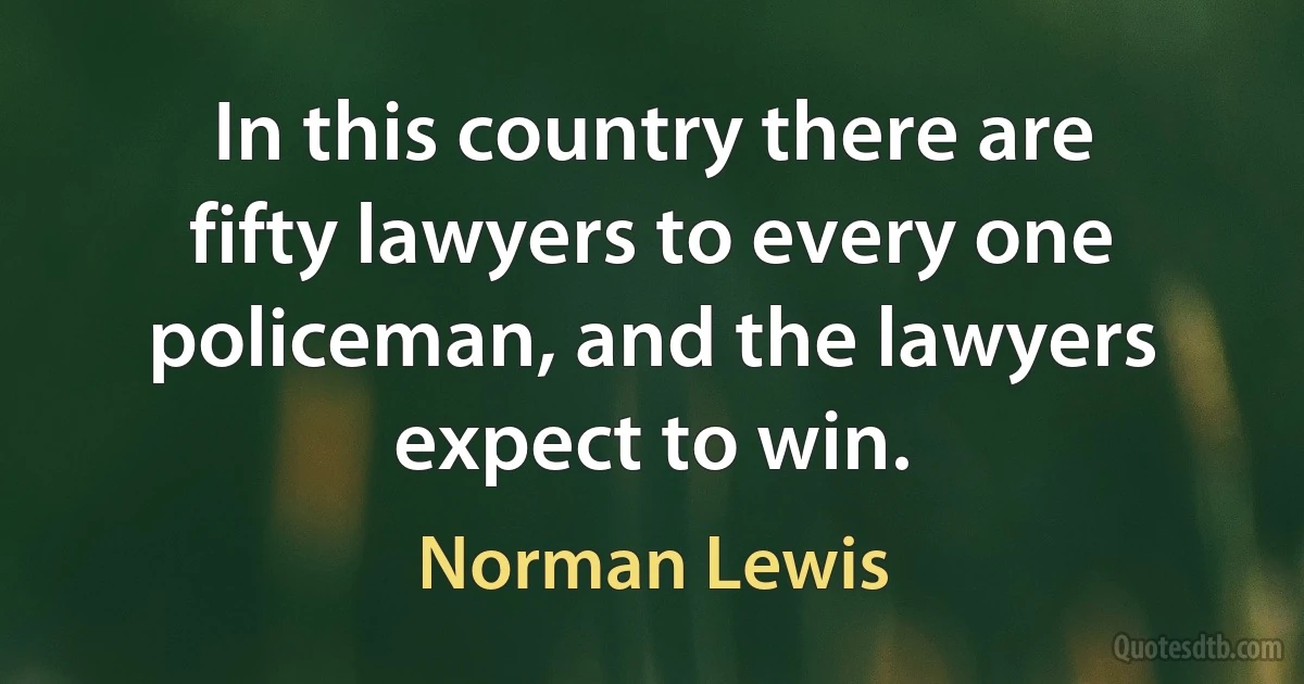 In this country there are fifty lawyers to every one policeman, and the lawyers expect to win. (Norman Lewis)