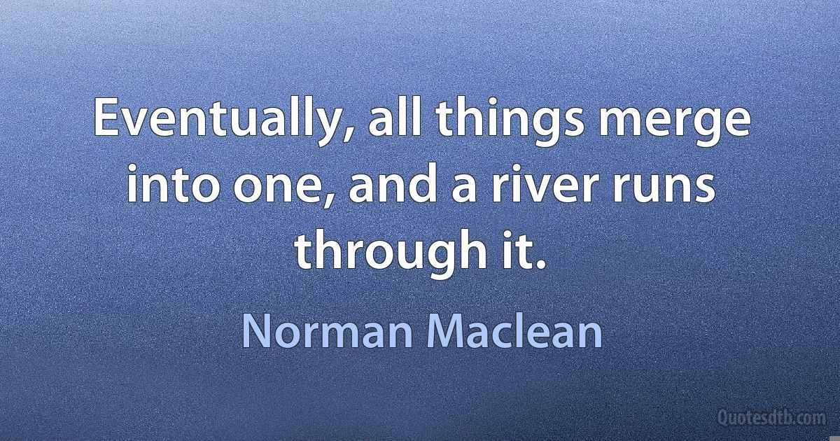 Eventually, all things merge into one, and a river runs through it. (Norman Maclean)