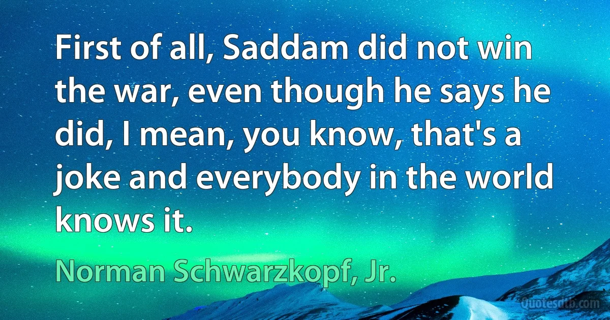 First of all, Saddam did not win the war, even though he says he did, I mean, you know, that's a joke and everybody in the world knows it. (Norman Schwarzkopf, Jr.)