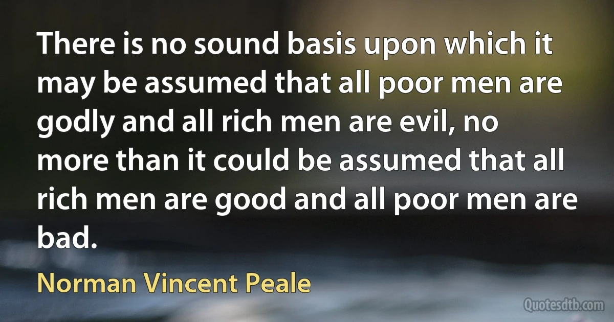 There is no sound basis upon which it may be assumed that all poor men are godly and all rich men are evil, no more than it could be assumed that all rich men are good and all poor men are bad. (Norman Vincent Peale)