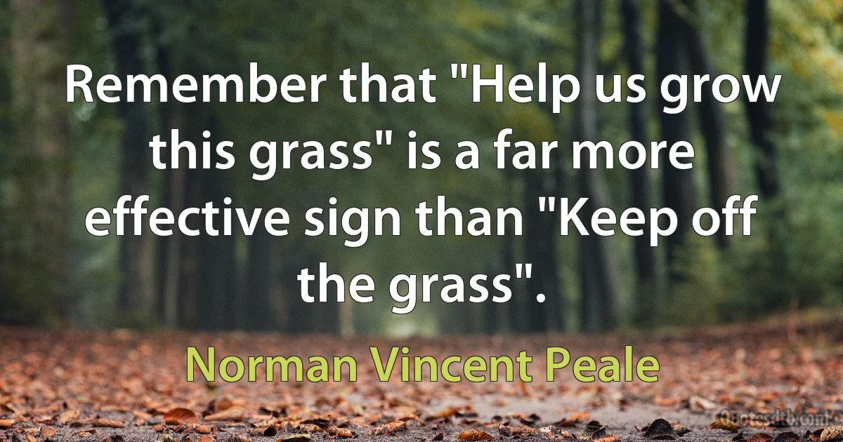 Remember that "Help us grow this grass" is a far more effective sign than "Keep off the grass". (Norman Vincent Peale)