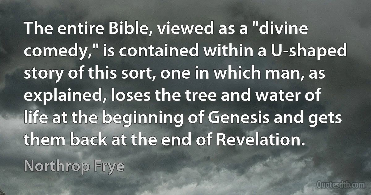 The entire Bible, viewed as a "divine comedy," is contained within a U-shaped story of this sort, one in which man, as explained, loses the tree and water of life at the beginning of Genesis and gets them back at the end of Revelation. (Northrop Frye)