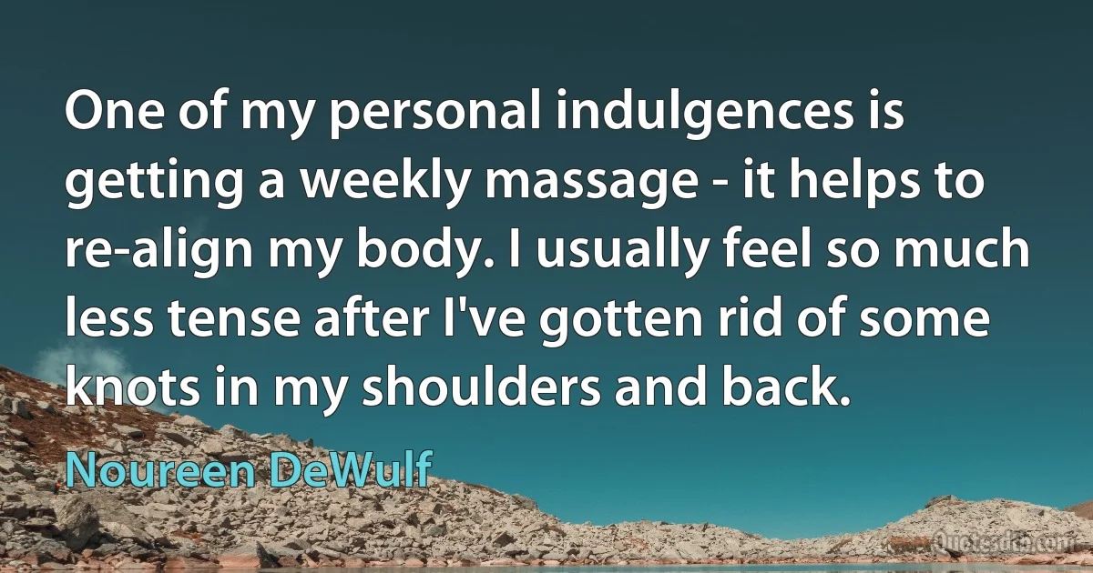 One of my personal indulgences is getting a weekly massage - it helps to re-align my body. I usually feel so much less tense after I've gotten rid of some knots in my shoulders and back. (Noureen DeWulf)