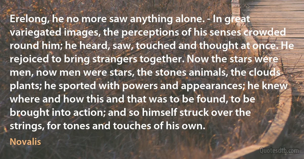 Erelong, he no more saw anything alone. - In great variegated images, the perceptions of his senses crowded round him; he heard, saw, touched and thought at once. He rejoiced to bring strangers together. Now the stars were men, now men were stars, the stones animals, the clouds plants; he sported with powers and appearances; he knew where and how this and that was to be found, to be brought into action; and so himself struck over the strings, for tones and touches of his own. (Novalis)