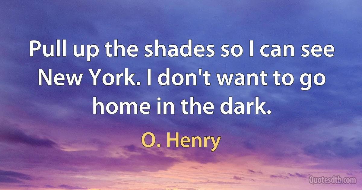 Pull up the shades so I can see New York. I don't want to go home in the dark. (O. Henry)