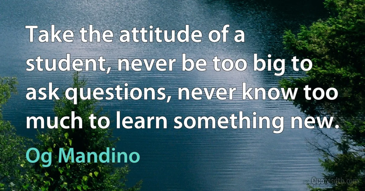 Take the attitude of a student, never be too big to ask questions, never know too much to learn something new. (Og Mandino)