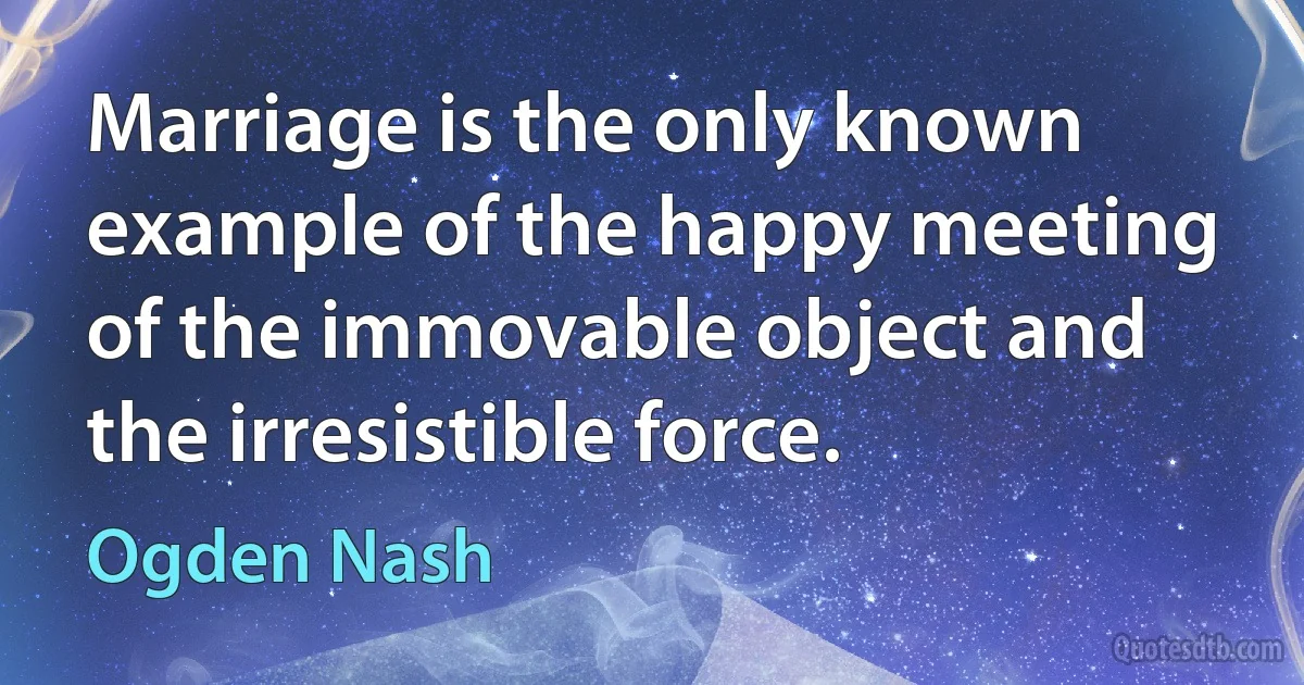 Marriage is the only known example of the happy meeting of the immovable object and the irresistible force. (Ogden Nash)