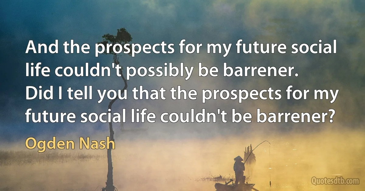 And the prospects for my future social life couldn't possibly be barrener.
Did I tell you that the prospects for my future social life couldn't be barrener? (Ogden Nash)