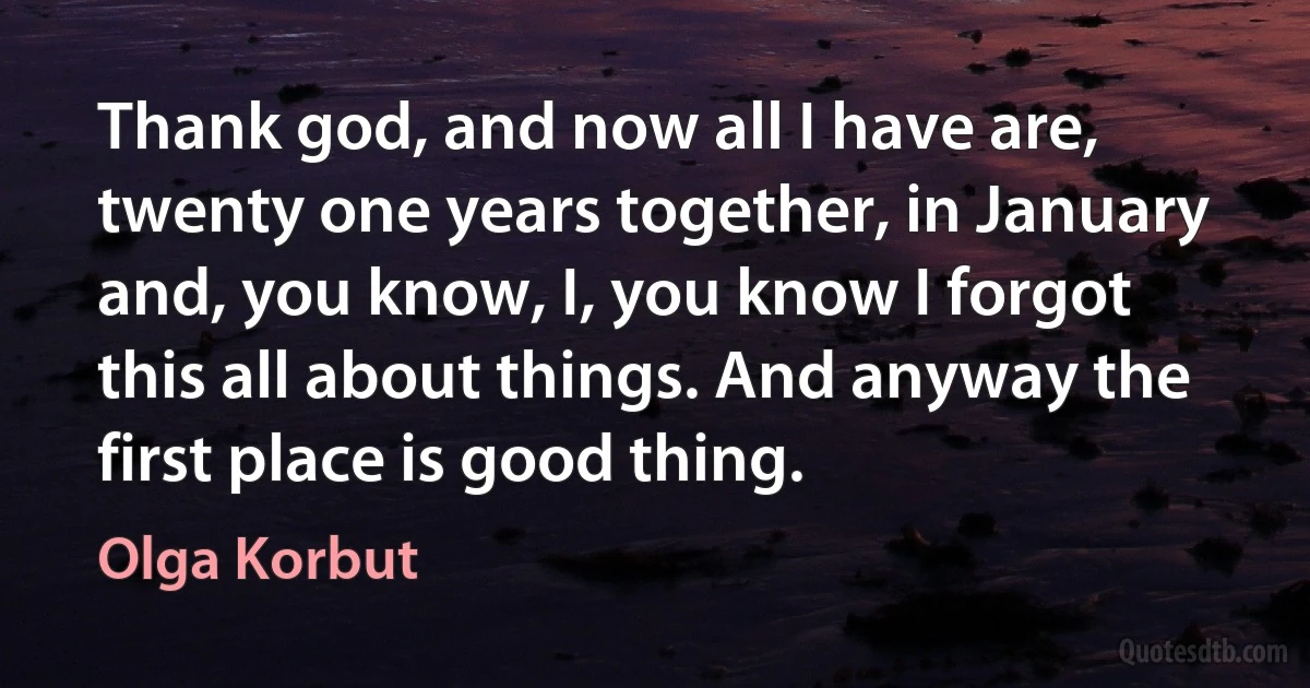 Thank god, and now all I have are, twenty one years together, in January and, you know, I, you know I forgot this all about things. And anyway the first place is good thing. (Olga Korbut)