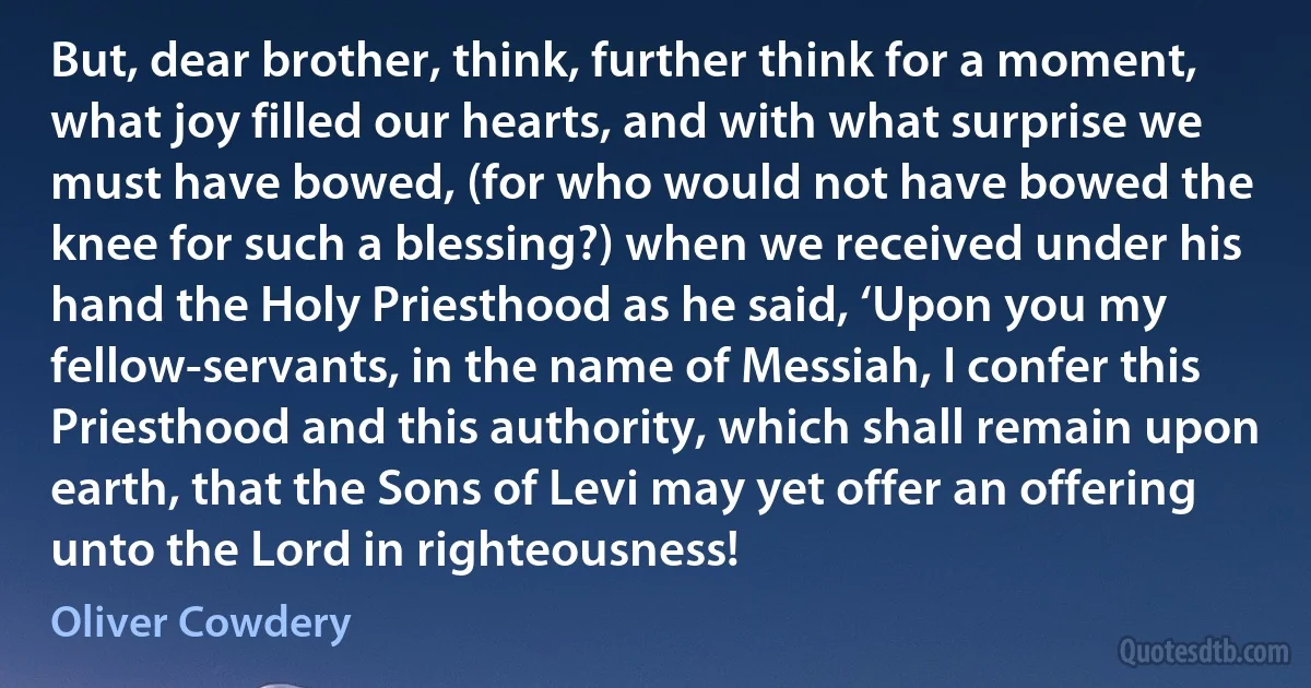 But, dear brother, think, further think for a moment, what joy filled our hearts, and with what surprise we must have bowed, (for who would not have bowed the knee for such a blessing?) when we received under his hand the Holy Priesthood as he said, ‘Upon you my fellow-servants, in the name of Messiah, I confer this Priesthood and this authority, which shall remain upon earth, that the Sons of Levi may yet offer an offering unto the Lord in righteousness! (Oliver Cowdery)