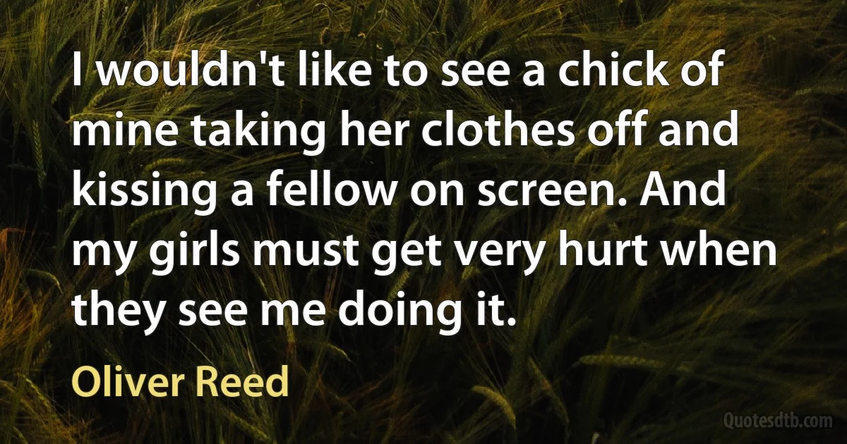 I wouldn't like to see a chick of mine taking her clothes off and kissing a fellow on screen. And my girls must get very hurt when they see me doing it. (Oliver Reed)