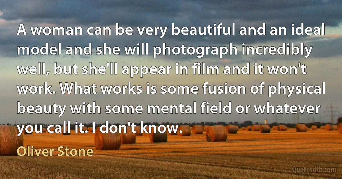 A woman can be very beautiful and an ideal model and she will photograph incredibly well, but she'll appear in film and it won't work. What works is some fusion of physical beauty with some mental field or whatever you call it. I don't know. (Oliver Stone)