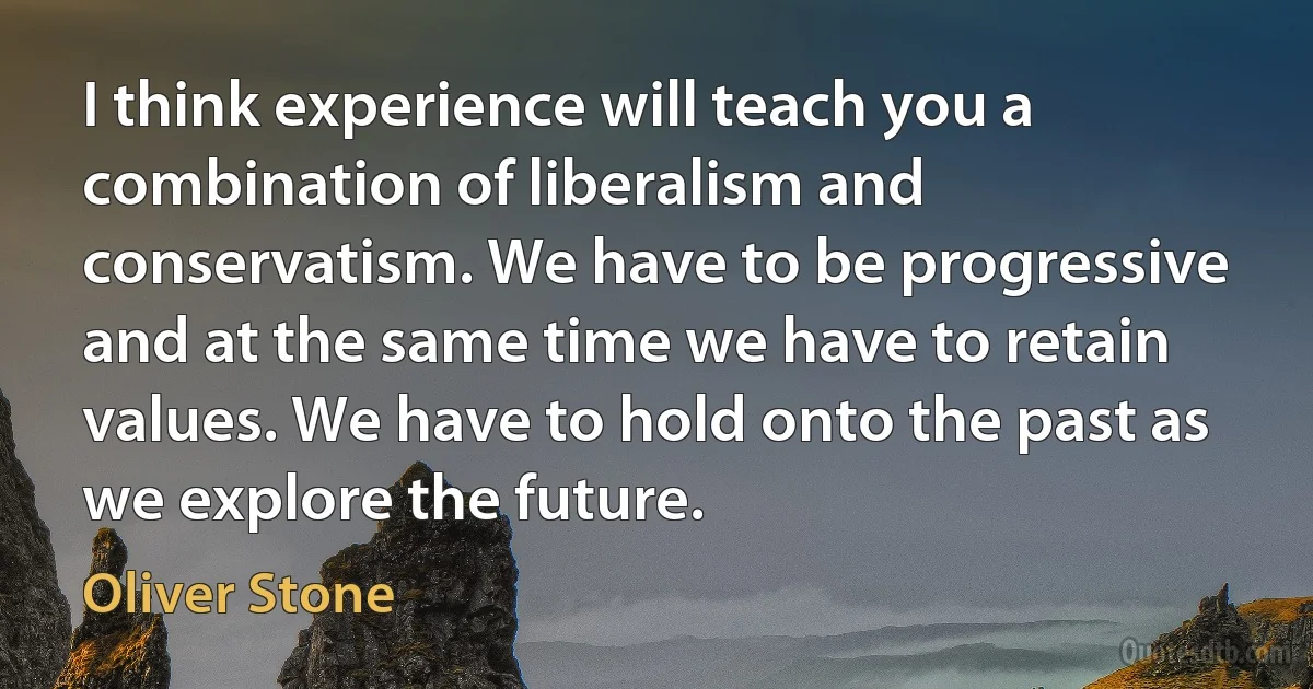 I think experience will teach you a combination of liberalism and conservatism. We have to be progressive and at the same time we have to retain values. We have to hold onto the past as we explore the future. (Oliver Stone)