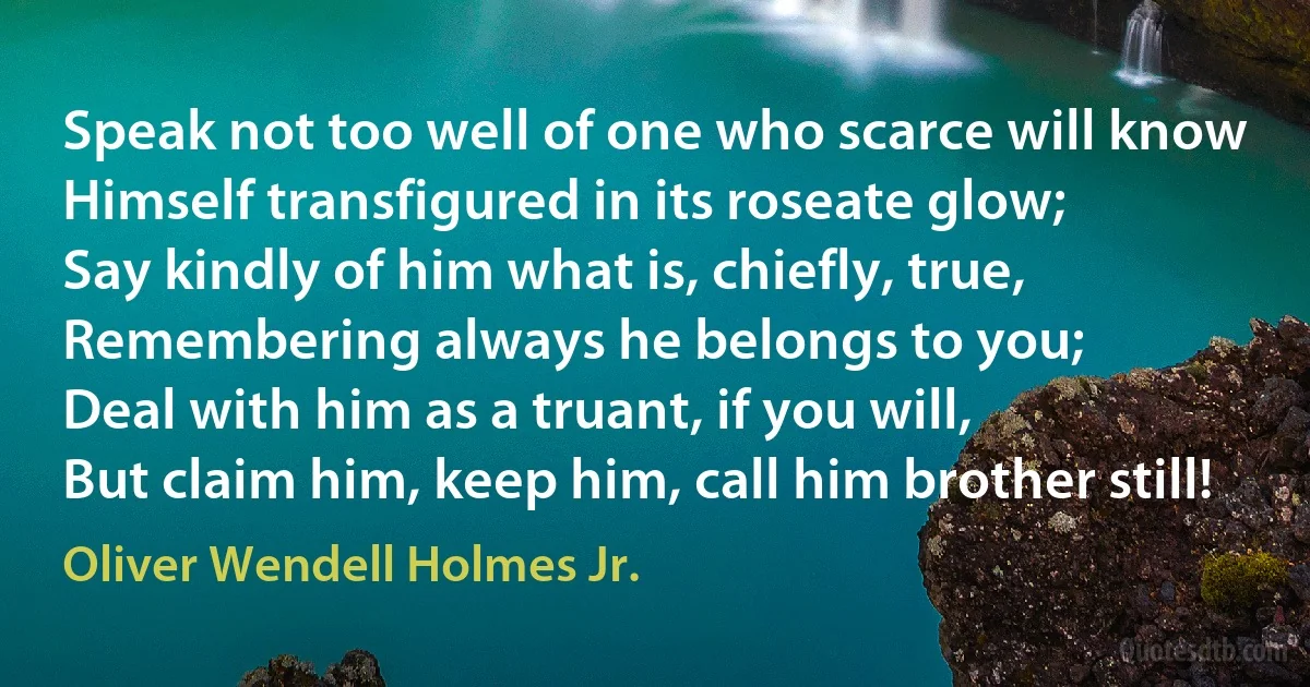 Speak not too well of one who scarce will know
Himself transfigured in its roseate glow;
Say kindly of him what is, chiefly, true,
Remembering always he belongs to you;
Deal with him as a truant, if you will,
But claim him, keep him, call him brother still! (Oliver Wendell Holmes Jr.)