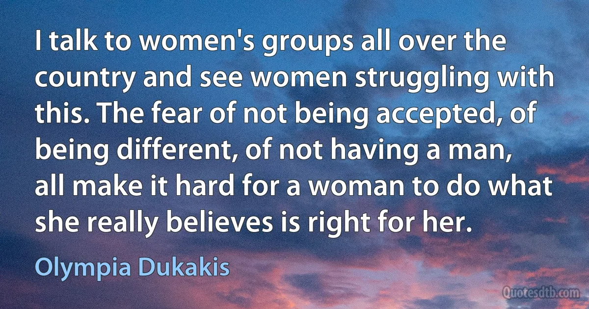 I talk to women's groups all over the country and see women struggling with this. The fear of not being accepted, of being different, of not having a man, all make it hard for a woman to do what she really believes is right for her. (Olympia Dukakis)