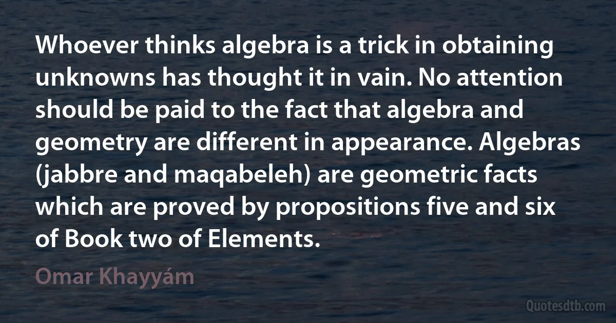 Whoever thinks algebra is a trick in obtaining unknowns has thought it in vain. No attention should be paid to the fact that algebra and geometry are different in appearance. Algebras (jabbre and maqabeleh) are geometric facts which are proved by propositions five and six of Book two of Elements. (Omar Khayyám)