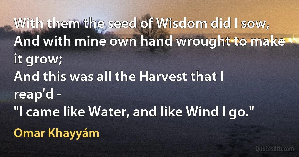 With them the seed of Wisdom did I sow,
And with mine own hand wrought to make it grow;
And this was all the Harvest that I reap'd -
"I came like Water, and like Wind I go." (Omar Khayyám)