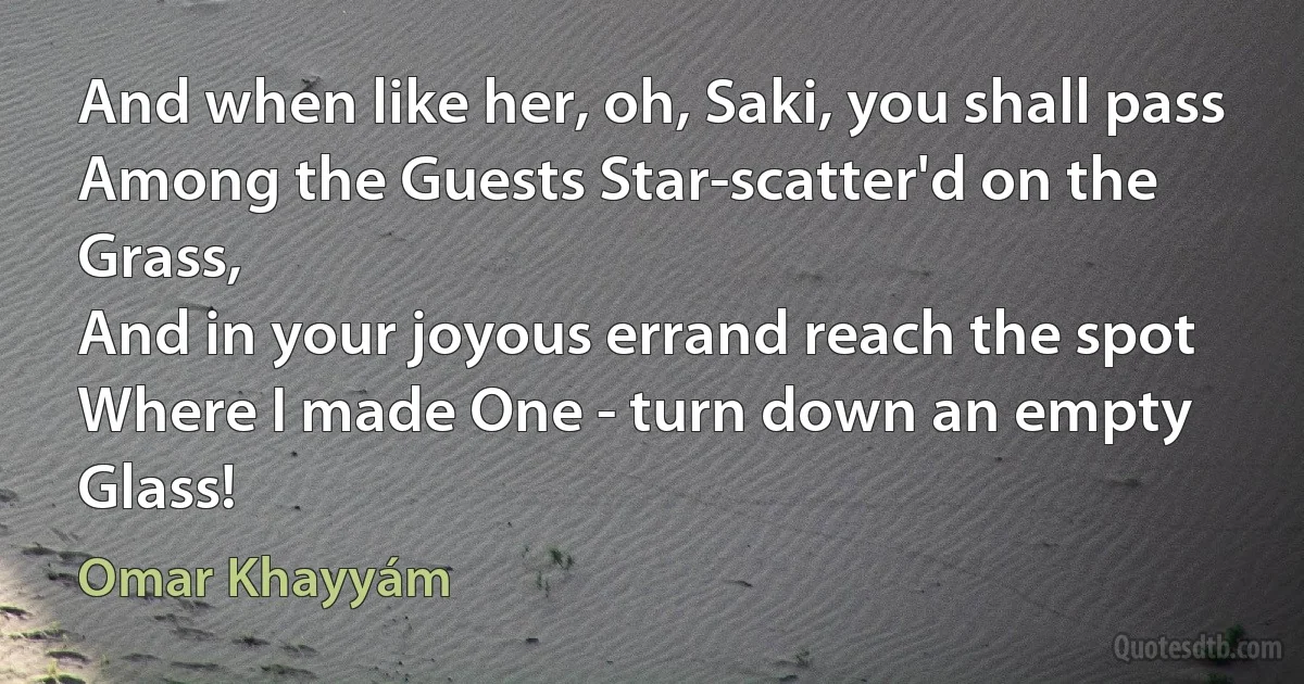 And when like her, oh, Saki, you shall pass
Among the Guests Star-scatter'd on the Grass,
And in your joyous errand reach the spot
Where I made One - turn down an empty Glass! (Omar Khayyám)