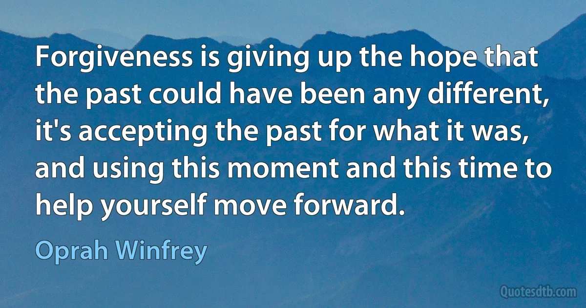 Forgiveness is giving up the hope that the past could have been any different, it's accepting the past for what it was, and using this moment and this time to help yourself move forward. (Oprah Winfrey)