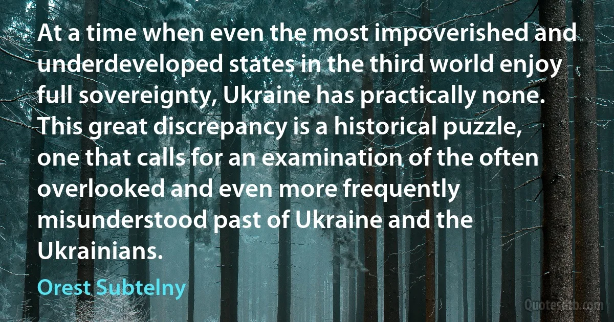 At a time when even the most impoverished and underdeveloped states in the third world enjoy full sovereignty, Ukraine has practically none. This great discrepancy is a historical puzzle, one that calls for an examination of the often overlooked and even more frequently misunderstood past of Ukraine and the Ukrainians. (Orest Subtelny)