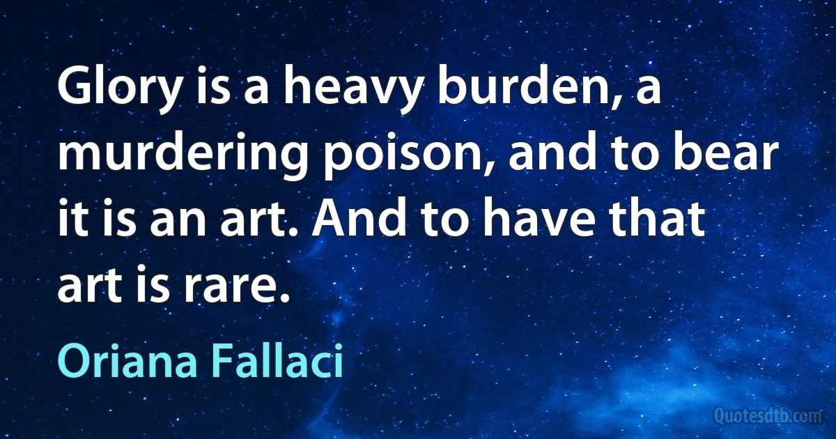 Glory is a heavy burden, a murdering poison, and to bear it is an art. And to have that art is rare. (Oriana Fallaci)