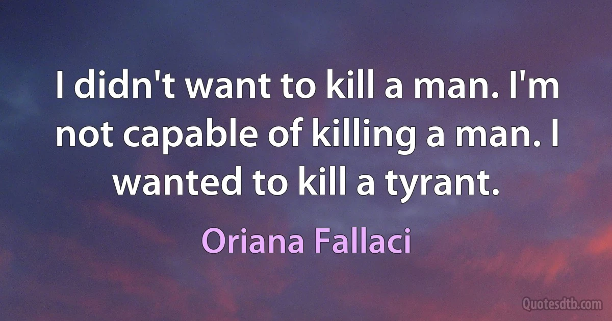 I didn't want to kill a man. I'm not capable of killing a man. I wanted to kill a tyrant. (Oriana Fallaci)