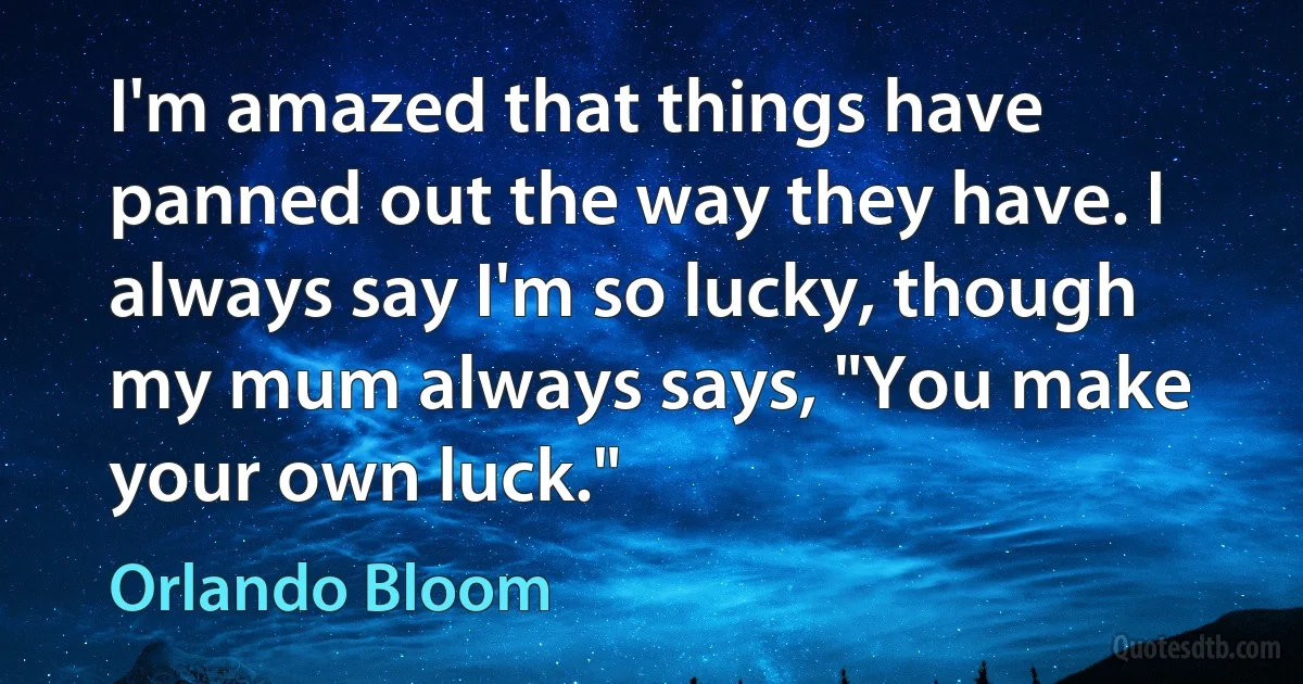 I'm amazed that things have panned out the way they have. I always say I'm so lucky, though my mum always says, "You make your own luck." (Orlando Bloom)