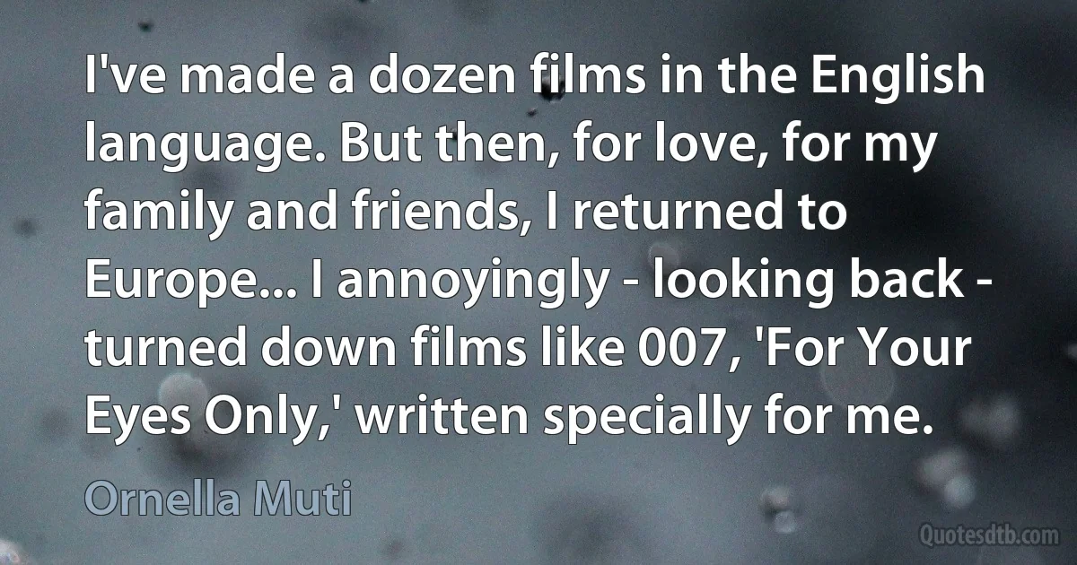 I've made a dozen films in the English language. But then, for love, for my family and friends, I returned to Europe... I annoyingly - looking back - turned down films like 007, 'For Your Eyes Only,' written specially for me. (Ornella Muti)