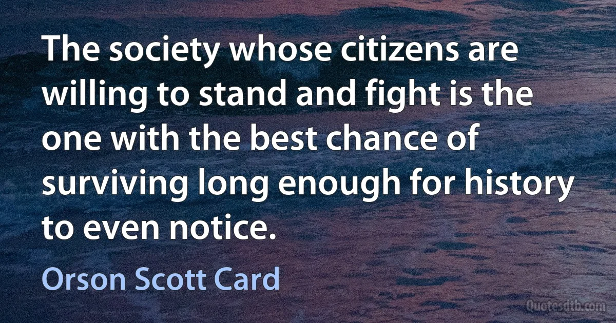 The society whose citizens are willing to stand and fight is the one with the best chance of surviving long enough for history to even notice. (Orson Scott Card)