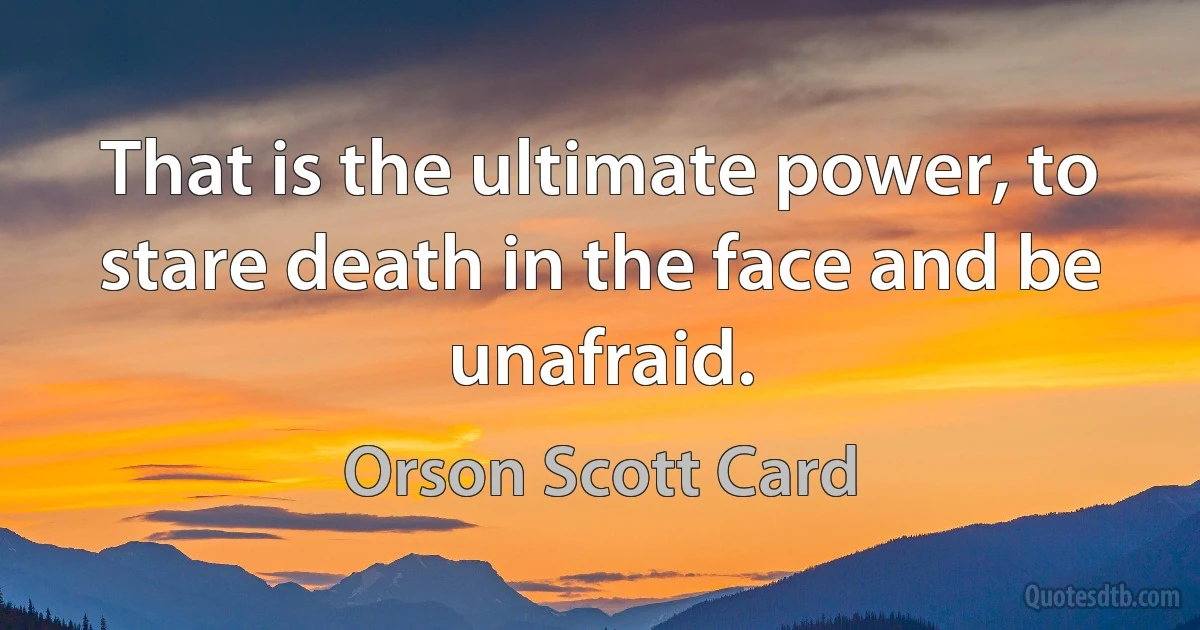 That is the ultimate power, to stare death in the face and be unafraid. (Orson Scott Card)